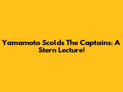 Yamamoto Scolds The Captains: A Stern Lecture!