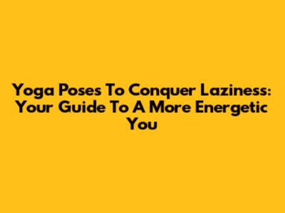 Yoga Poses To Conquer Laziness: Your Guide To A More Energetic You