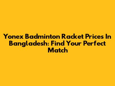 Yonex Badminton Racket Prices In Bangladesh: Find Your Perfect Match