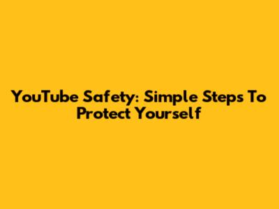 YouTube Safety: Simple Steps To Protect Yourself