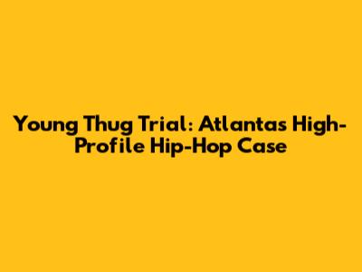 Young Thug Trial: Atlanta's High-Profile Hip-Hop Case