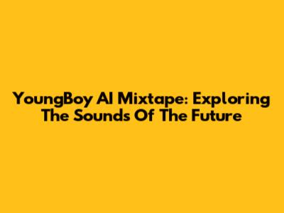 YoungBoy AI Mixtape: Exploring The Sounds Of The Future