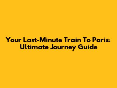 Your Last-Minute Train To Paris: Ultimate Journey Guide