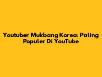 Youtuber Mukbang Korea: Paling Populer Di YouTube
