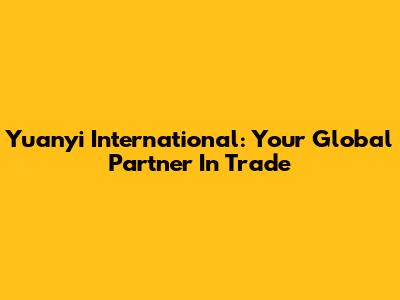 Yuanyi International: Your Global Partner In Trade
